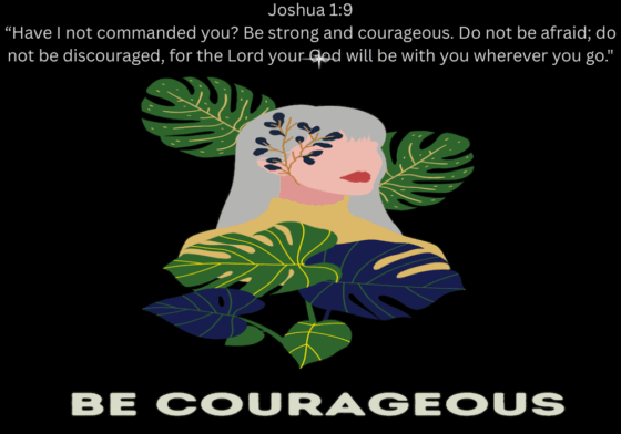 Joshua 19 “Have I not commanded you Be strong and courageous. Do not be afraid; do not be discouraged, for the Lord your God will be with you wherever you go.